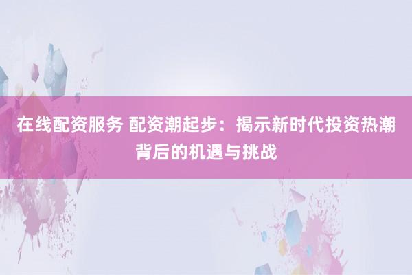 在线配资服务 配资潮起步:揭示新时代投资热潮背后的机遇与挑战