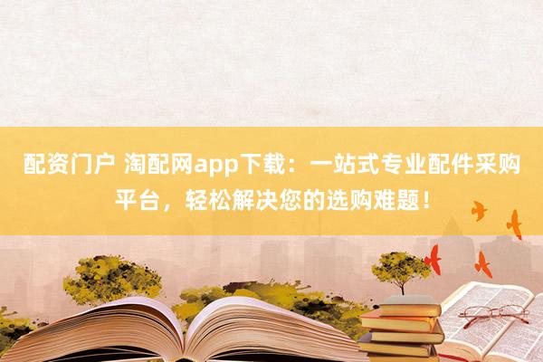 配资门户 淘配网app下载：一站式专业配件采购平台，轻松解决您的选购难题！