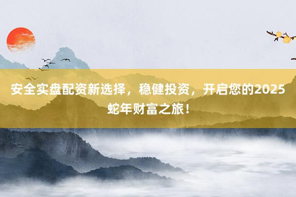 安全实盘配资新选择，稳健投资，开启您的2025蛇年财富之旅！