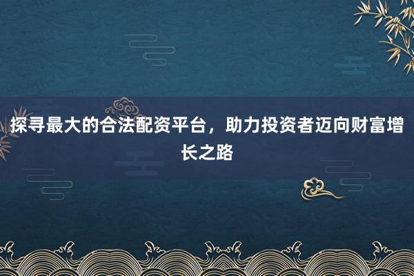 探寻最大的合法配资平台,助力投资者迈向财富增长之路