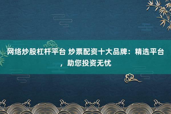 网络炒股杠杆平台 炒票配资十大品牌：精选平台，助您投资无忧