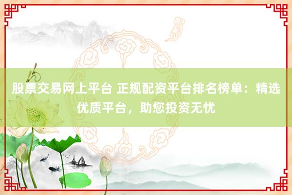股票交易网上平台 正规配资平台排名榜单：精选优质平台，助您投资无忧