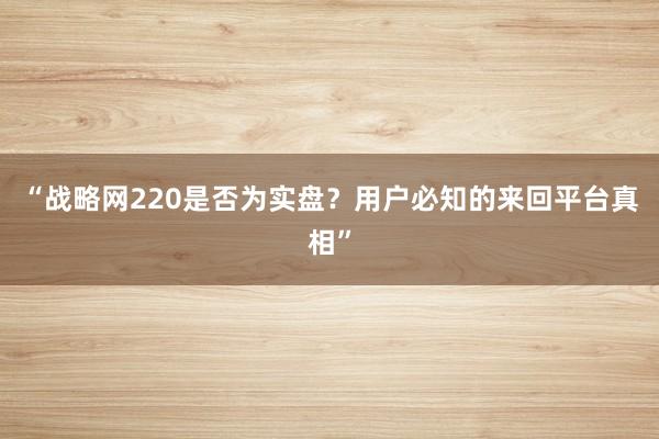 “战略网220是否为实盘？用户必知的来回平台真相”