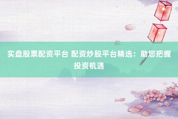实盘股票配资平台 配资炒股平台精选：助您把握投资机遇