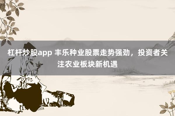 杠杆炒股app 丰乐种业股票走势强劲，投资者关注农业板块新机遇