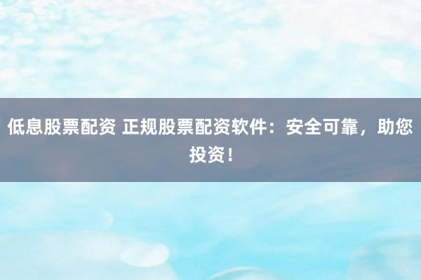 低息股票配资 正规股票配资软件：安全可靠，助您投资！