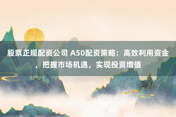 股票正规配资公司 A50配资策略：高效利用资金，把握市场机遇，实现投资增值
