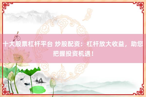 十大股票杠杆平台 炒股配资：杠杆放大收益，助您把握投资机遇！