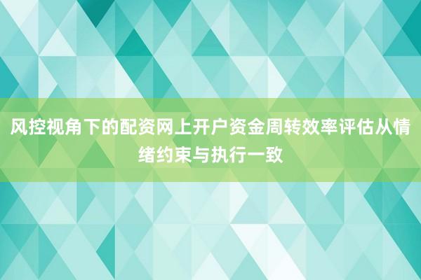 风控视角下的配资网上开户资金周转效率评估从情绪约束与执行一致