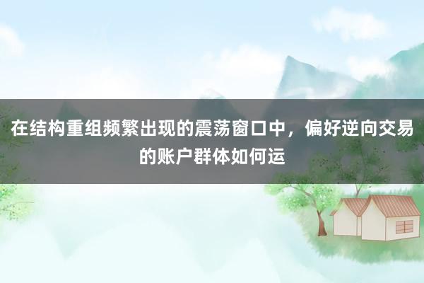 在结构重组频繁出现的震荡窗口中，偏好逆向交易的账户群体如何运