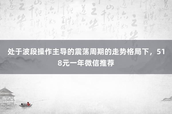 处于波段操作主导的震荡周期的走势格局下，518元一年微信推荐