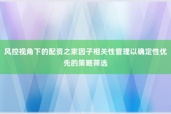 风控视角下的配资之家因子相关性管理以确定性优先的策略筛选