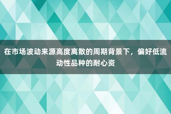 在市场波动来源高度离散的周期背景下，偏好低流动性品种的耐心资