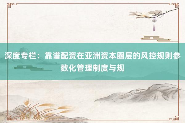 深度专栏：靠谱配资在亚洲资本圈层的风控规则参数化管理制度与规
