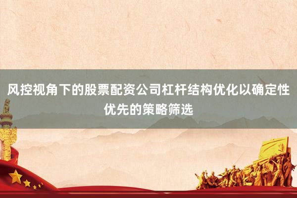 风控视角下的股票配资公司杠杆结构优化以确定性优先的策略筛选
