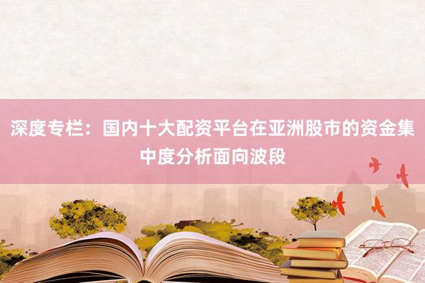 深度专栏：国内十大配资平台在亚洲股市的资金集中度分析面向波段